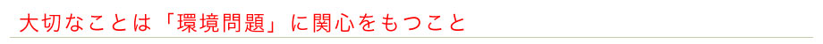大切なことは「環境問題」に関心をもつこと